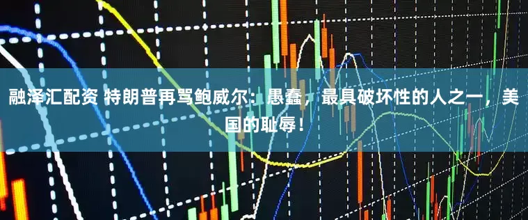 融泽汇配资 特朗普再骂鲍威尔：愚蠢，最具破坏性的人之一，美国的耻辱！