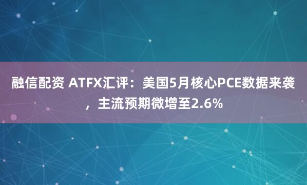 融信配资 ATFX汇评：美国5月核心PCE数据来袭，主流预期微增至2.6%