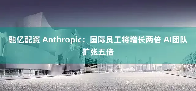 融亿配资 Anthropic：国际员工将增长两倍 AI团队扩张五倍