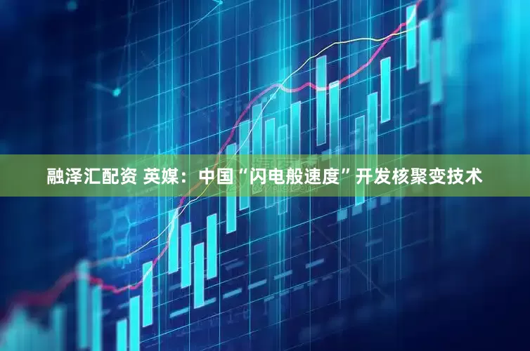 融泽汇配资 英媒：中国“闪电般速度”开发核聚变技术