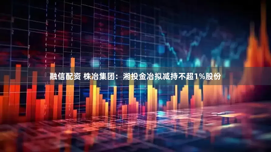 融信配资 株冶集团：湘投金冶拟减持不超1%股份